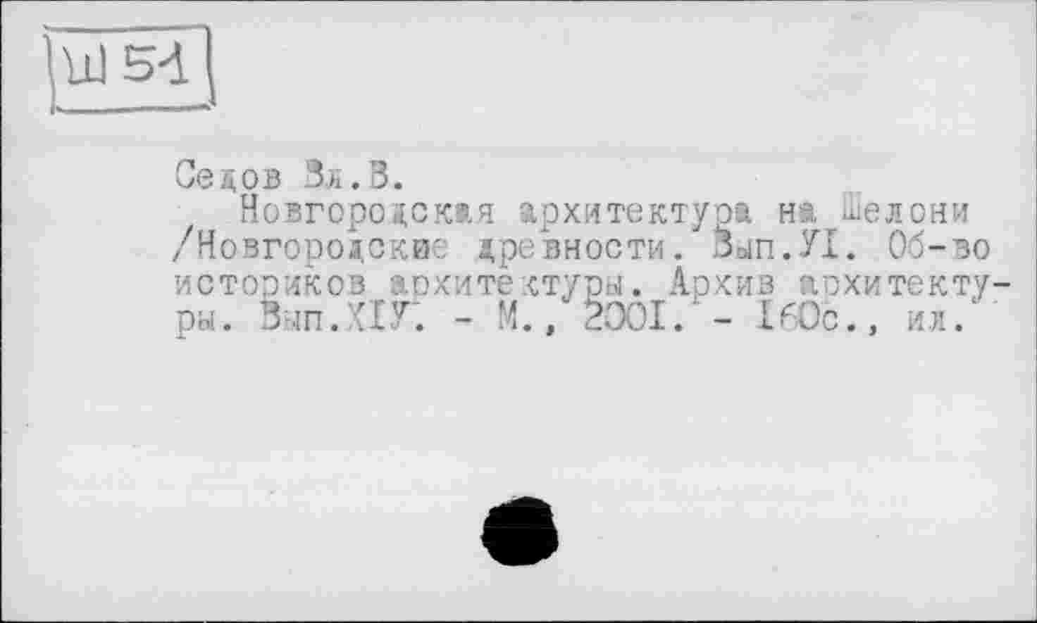 ﻿Ul 54
Седов Вл. В.
Новгородская архитектура на Шелони /Новгородские древности. ОЫП.У1. Об-во историков архитектуры. Архив архитектуры. Вып.ПГ. - М., 2001.' - 160с., ил."